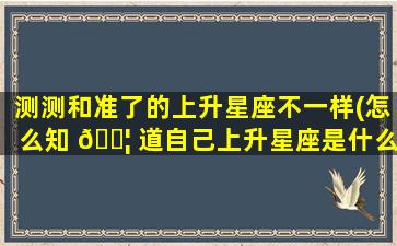 测测和准了的上升星座不一样(怎么知 🐦 道自己上升星座是什么)